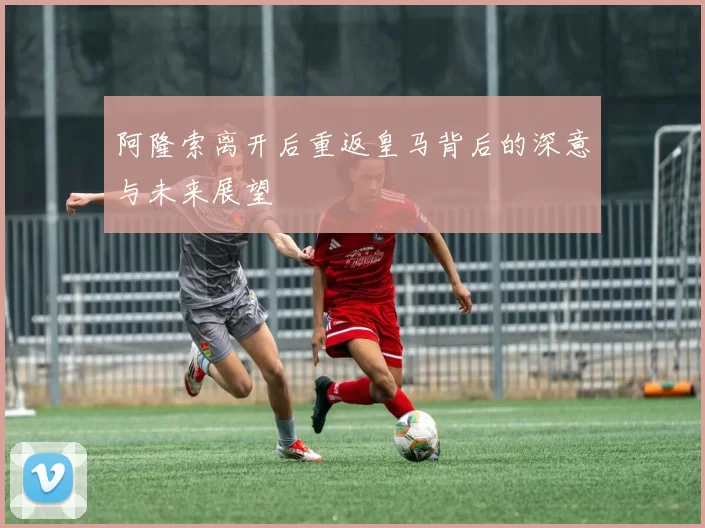 阿隆索离开后重返皇马背后的深意与未来展望