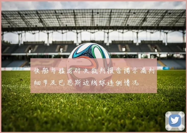 快船与猛龙对决裁判报告揭示漏判细节及巴恩斯边线球违例情况