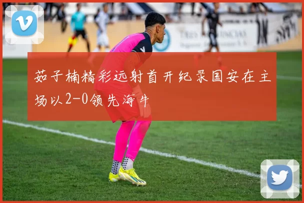 茹子楠精彩远射首开纪录国安在主场以2-0领先海牛