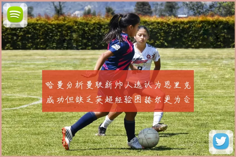 哈曼分析曼联新帅人选认为恩里克成功但缺乏英超经验图赫尔更为合适