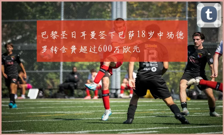 巴黎圣日耳曼签下巴萨18岁中场德罗转会费超过600万欧元