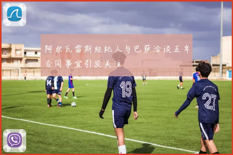 阿尔瓦雷斯经纪人与巴萨洽谈五年合同事宜引发关注